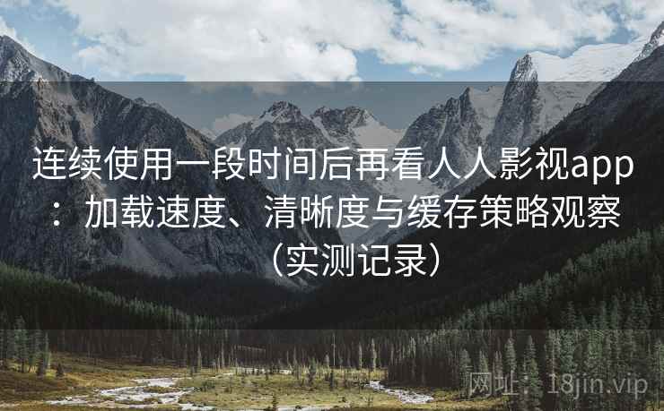 连续使用一段时间后再看人人影视app：加载速度、清晰度与缓存策略观察（实测记录）