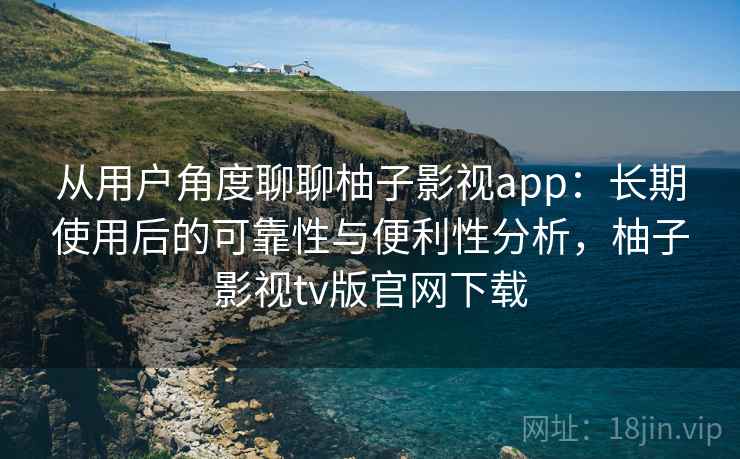 从用户角度聊聊柚子影视app：长期使用后的可靠性与便利性分析，柚子影视tv版官网下载