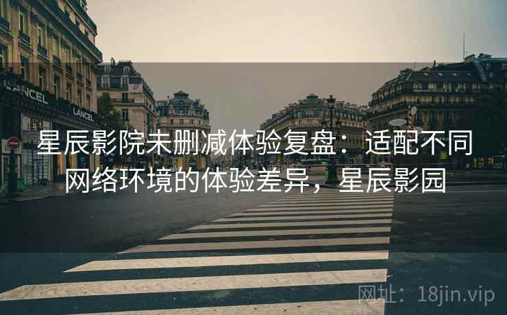 星辰影院未删减体验复盘：适配不同网络环境的体验差异，星辰影园