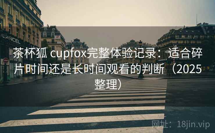 茶杯狐 cupfox完整体验记录：适合碎片时间还是长时间观看的判断（2025整理）