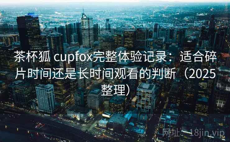 茶杯狐 cupfox完整体验记录：适合碎片时间还是长时间观看的判断（2025整理）