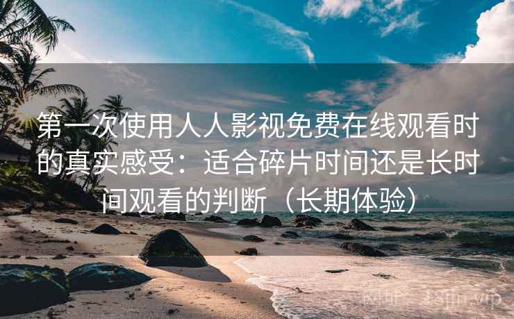 第一次使用人人影视免费在线观看时的真实感受：适合碎片时间还是长时间观看的判断（长期体验）