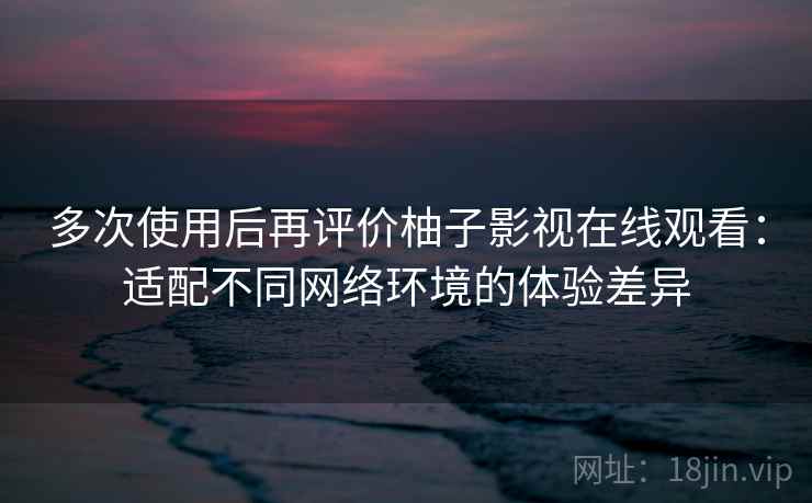 多次使用后再评价柚子影视在线观看：适配不同网络环境的体验差异