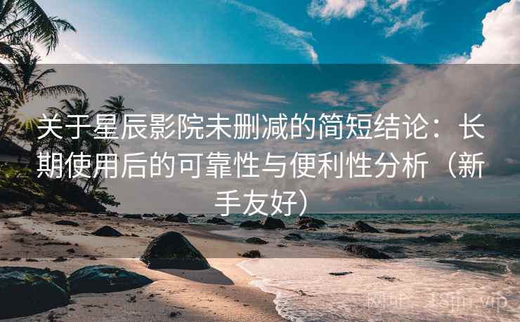 关于星辰影院未删减的简短结论：长期使用后的可靠性与便利性分析（新手友好）