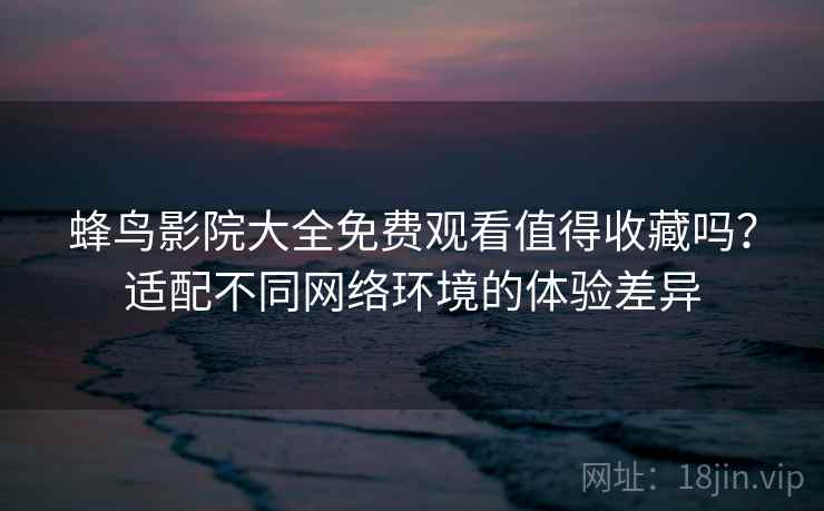 蜂鸟影院大全免费观看值得收藏吗？适配不同网络环境的体验差异